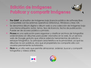 The GIMP  es el editor de imágenes bajo licencia pública de software libre compatible con los sistemas operativos GNU/Linux, Windows y Mac OX.  Se denomina álbum digital o álbum web a una colección de imágenes bajo una misma etiqueta: autor, tema, tipo de licencia, fecha de publicación. Puede ser de acceso público o privado.  Picasa  es una aplicación para organizar y clasificar archivos de fotografías ordenándolos en álbumes para poder visionarlos en la web. Es un servicio web de Google gratuito que ofrece además herramientas de edición y retoque fotográfico. Su principal característica es la privacidad, ya que los álbumes no son públicos, sino que el propietario los comparte sólo con usuarios previamente autorizados.  Flickr  es un sitio web que permite almacenar, ordenar, buscar y compartir fotografías y vídeos online. 