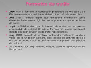 .wav : WAVE.- formato sin compresión propiedad de Microsoft y de IBM. No se suele usar en internet debido al tamaño de los archivos.  .mid  :MIDI.- formato digital que almacena información sobre diferentes instrumentos digitales. No se puede trabajar en editores de audio.  .mp3  : MPEG-1 Audio Layer 3.- formato de audio con compresión con pérdida de calidad. Ha sido el formato más usado en internet debido a su gran difusión en aparatos reproductores.  .ogg  :OGG.- formato de archivo contenedor multimedia (audio y vídeo) de la fundación Xiph.org, bajo licencia de software libre. Se usa con el códec Vorbis. Es un sistema de compresión con pérdida de calidad. .ra  : REALAUDIO (RM).- formato utilizado para la reproducción en tiempo real. 