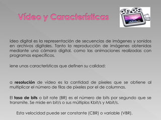 Vídeo digital es la representación de secuencias de imágenes y sonidos en archivos digitales. Tanto la reproducción de imágenes obtenidas mediante una cámara digital, como las animaciones realizadas con programas específicos.  Tiene unas características que definen su calidad: La  resolución  de vídeo es la cantidad de píxeles que se obtiene al multiplicar el número de filas de píxeles por el de columnas.  El  tasa de bits  o bit rate (BR) es el número de bits por segundo que se transmite. Se mide en bit/s o sus múltiplos Kbit/s y Mbit/s.  Esta velocidad puede ser constante (CBR) o variable (VBR).  