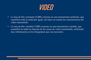 VIDEO
● La tasa de bits constante (CBR) consiste en una transmisión uniforme, que
cuantifica toda la señal por igual, sin tener en cuenta las características del
vídeo transmitido.
● La tasa de bits variable (VBR) consiste en una transmisión variable, que
cuantifica la señal en función de las zonas de vídeo transmitido, utilizando
mas información en los fotogramas que sea necesario.
 