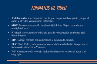 FORMATOS DE VIDEO
● AVI:formatos sin comprimir, por lo que, ocupa mucho espacio, ya que el
audio y el vídeo van en capas diferentes.
● MOV:formato reproducido mediante Quicktime Player, reproductor
multiplataforma.
● RV:Real Vídeo, formato utilizado para la reproducción en tiempo real
desde Internet
● MPG:Mpeg, formato con compresión y perdida de calidad.
● FLV:Flash Vídeo, su buena relación calidad-tamaño ha hecho que sea el
formato de sitios como Youtube.
● WMV:formato de Microsoft, incluye información relativa al autor y al
copyright.
 