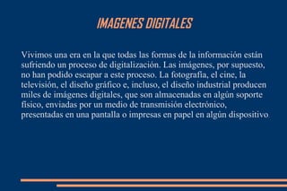 IMAGENES DIGITALES
Vivimos una era en la que todas las formas de la información están
sufriendo un proceso de digitalización. Las imágenes, por supuesto,
no han podido escapar a este proceso. La fotografía, el cine, la
televisión, el diseño gráfico e, incluso, el diseño industrial producen
miles de imágenes digitales, que son almacenadas en algún soporte
físico, enviadas por un medio de transmisión electrónico,
presentadas en una pantalla o impresas en papel en algún dispositivo.
 