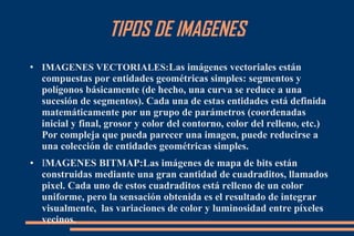 TIPOS DE IMAGENES
●
IMAGENES VECTORIALES:Las imágenes vectoriales están
compuestas por entidades geométricas simples: segmentos y
polígonos básicamente (de hecho, una curva se reduce a una
sucesión de segmentos). Cada una de estas entidades está definida
matemáticamente por un grupo de parámetros (coordenadas
inicial y final, grosor y color del contorno, color del relleno, etc.)
Por compleja que pueda parecer una imagen, puede reducirse a
una colección de entidades geométricas simples.
● IMAGENES BITMAP:Las imágenes de mapa de bits están
construidas mediante una gran cantidad de cuadraditos, llamados
pixel. Cada uno de estos cuadraditos está relleno de un color
uniforme, pero la sensación obtenida es el resultado de integrar
visualmente, las variaciones de color y luminosidad entre píxeles
vecinos.
 