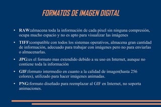 FORMATOS DE IMAGEN DIGITAL
● RAW:almacena toda la información de cada pixel sin ninguna compresión,
ocupa mucho espacio y no es apto para visualizar las imágenes
● TIFF:compatible con todos los sistemas operativos, almacena gran cantidad
de información, adecuado para trabajar con imágenes pero no para enviarlas
o almacenarlas.
● JPG:es el formato mas extendido debido a su uso en Internet, aunque no
contiene toda la información
● GIF:formato intermedio en cuanto a la calidad de imagen(hasta 256
colores), utilizado para hacer imágenes animadas.
● PNG:formato diseñado para reemplazar al GIF en Internet, no soporta
animaciones.
 