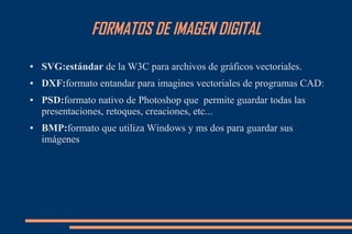 FORMATOS DE IMAGEN DIGITAL
● SVG:estándar de la W3C para archivos de gráficos vectoriales.
● DXF:formato entandar para imagines vectoriales de programas CAD:
● PSD:formato nativo de Photoshop que permite guardar todas las
presentaciones, retoques, creaciones, etc...
● BMP:formato que utiliza Windows y ms dos para guardar sus
imágenes
 