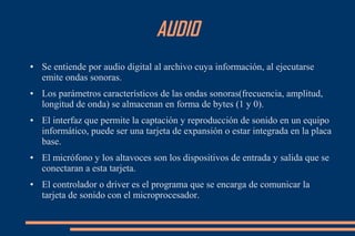 AUDIO
● Se entiende por audio digital al archivo cuya información, al ejecutarse
emite ondas sonoras.
● Los parámetros característicos de las ondas sonoras(frecuencia, amplitud,
longitud de onda) se almacenan en forma de bytes (1 y 0).
● El interfaz que permite la captación y reproducción de sonido en un equipo
informático, puede ser una tarjeta de expansión o estar integrada en la placa
base.
● El micrófono y los altavoces son los dispositivos de entrada y salida que se
conectaran a esta tarjeta.
● El controlador o driver es el programa que se encarga de comunicar la
tarjeta de sonido con el microprocesador.
 