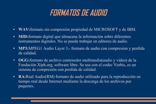 FORMATOS DE AUDIO
● WAV:formato sin compresión propiedad de MICROSOFT y de IBM.
● MID:formato digital que almacena la información sobre diferentes
instrumentos digitales. No se puede trabajar en editores de audio.
● MP3:MPEG1 Audio Layer 3.- formato de audio con compresion y perdida
de calidad.
● OGG:formato de archivo contenedor multimedia(audio y vídeo) de la
Fundación Xiph.org, software libre. Se usa con el codec Vorbis, es un
sistema de compresión con perdida de calidad.
● RA:Real Audio(RM) formato de audio utilizado para la reproducción en
tiempo real desde Internet mediante la descarga de los archivos por
paquetes.
 
