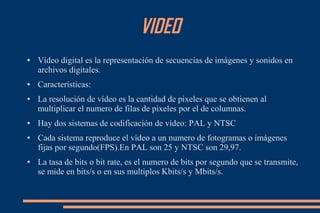 VIDEO
● Vídeo digital es la representación de secuencias de imágenes y sonidos en
archivos digitales.
● Características:
● La resolución de vídeo es la cantidad de pixeles que se obtienen al
multiplicar el numero de filas de pixeles por el de columnas.
● Hay dos sistemas de codificación de vídeo: PAL y NTSC
● Cada sistema reproduce el vídeo a un numero de fotogramas o imágenes
fijas por segundo(FPS).En PAL son 25 y NTSC son 29,97.
● La tasa de bits o bit rate, es el numero de bits por segundo que se transmite,
se mide en bits/s o en sus multiplos Kbits/s y Mbits/s.
 