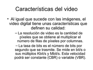 Características del video
• Al igual que sucede con las imágenes, el
video digital tiene unas características que
definen su calidad:
– La resolución de video es la cantidad de
píxeles que se obtiene al multiplicar el
número de filas de píxeles por columnas.
– La tasa de bits es el número de bits por
segundo que se trasmite. Se mide en bit/s o
sus múltiplos Kbit/s y Mbit/s. Esta velocidad
podrá ser constante (CBR) o variable (VBR).
 