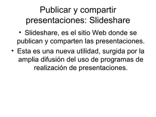 Publicar y compartir
presentaciones: Slideshare
• Slideshare, es el sitio Web donde se
publican y comparten las presentaciones.
• Esta es una nueva utilidad, surgida por la
amplia difusión del uso de programas de
realización de presentaciones.
 