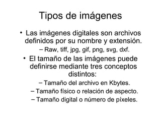 Tipos de imágenes
• Las imágenes digitales son archivos
definidos por su nombre y extensión.
– Raw, tiff, jpg, gif, png, svg, dxf.
• El tamaño de las imágenes puede
definirse mediante tres conceptos
distintos:
– Tamaño del archivo en Kbytes.
– Tamaño físico o relación de aspecto.
– Tamaño digital o número de píxeles.
 