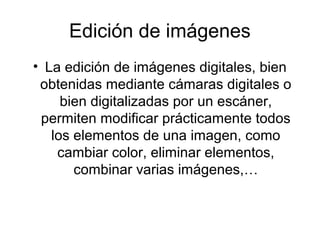 Edición de imágenes
• La edición de imágenes digitales, bien
obtenidas mediante cámaras digitales o
bien digitalizadas por un escáner,
permiten modificar prácticamente todos
los elementos de una imagen, como
cambiar color, eliminar elementos,
combinar varias imágenes,…
 