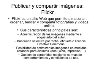 Publicar y compartir imágenes:
Flickr
• Flickr es un sitio Web que permite almacenar,
ordenar, buscar y compartir fotografías y videos
online.
• Sus características principales son:
– Administración de las imágenes mediante el
etiquetado del autor.
– Búsqueda selectiva por fecha, etiqueta o licencia
Creative Commons.
– Posibilidad de optimizar las imágenes en medidas
estándar para distintos usos (Web, impresión,…)
– Gestión de contenidos mediante normas de
comportamientos y condiciones de uso.
 