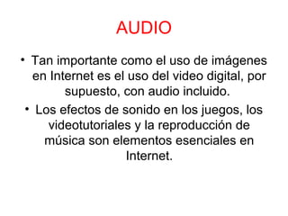 AUDIO
• Tan importante como el uso de imágenes
en Internet es el uso del video digital, por
supuesto, con audio incluido.
• Los efectos de sonido en los juegos, los
videotutoriales y la reproducción de
música son elementos esenciales en
Internet.
 