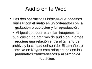 Audio en la Web
• Las dos operaciones básicas que podemos
realizar con el audio en un ordenador son la
grabación o captación y la reproducción.
• Al igual que ocurre con las imágenes, la
publicación de archivos de audio en Internet
requiere una relación entre el tamaño del
archivo y la calidad del sonido. El tamaño del
archivo en Kbytes esta relacionado con los
parámetros característicos y el tiempo de
duración.
 