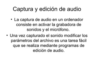 Captura y edición de audio
• La captura de audio en un ordenador
consiste en activar la grabadora de
sonidos y el micrófono.
• Una vez capturado el sonido modificar los
parámetros del archivo es una tarea fácil
que se realiza mediante programas de
edición de audio.
 