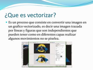 ¿Que es vectorizar?
 Es un proceso que consiste en convertir una imagen en
un grafico vectorizado, es decir una imagen trazada
por líneas y figuras que son independientes que
pueden tener como en diferentes capas realizar
algunos movimientos no se pixelea.
 