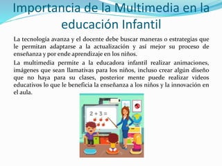 Importancia de la Multimedia en la
educación Infantil
La tecnología avanza y el docente debe buscar maneras o estrategias que
le permitan adaptarse a la actualización y así mejor su proceso de
enseñanza y por ende aprendizaje en los niños.
La multimedia permite a la educadora infantil realizar animaciones,
imágenes que sean llamativas para los niños, incluso crear algún diseño
que no haya para su clases, posterior mente puede realizar videos
educativos lo que le beneficia la enseñanza a los niños y la innovación en
el aula.
 