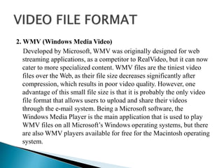 2. WMV (Windows Media Video)
Developed by Microsoft, WMV was originally designed for web
streaming applications, as a competitor to RealVideo, but it can now
cater to more specialized content. WMV files are the tiniest video
files over the Web, as their file size decreases significantly after
compression, which results in poor video quality. However, one
advantage of this small file size is that it is probably the only video
file format that allows users to upload and share their videos
through the e-mail system. Being a Microsoft software, the
Windows Media Player is the main application that is used to play
WMV files on all Microsoft’s Windows operating systems, but there
are also WMV players available for free for the Macintosh operating
system.
 