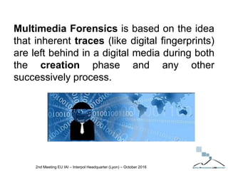 Multimedia Forensics is based on the idea
that inherent traces (like digital fingerprints)
are left behind in a digital media during both
the creation phase and any other
successively process.
2nd Meeting EU IAI – Interpol Headquarter (Lyon) – October 2016
 