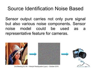Source Identification Noise Based
Sensor output carries not only pure signal
but also various noise components. Sensor
noise model could be used as a
representative feature for cameras.
2nd Meeting EU IAI – Interpol Headquarter (Lyon) – October 2016
 
