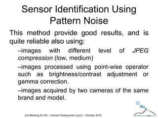 Sensor Identification Using
Pattern Noise
This method provide good results, and is
quite reliable also using:
–images with different level of JPEG
compression (low, medium)
–images processed using point-wise operator
such as brightness/contrast adjustment or
gamma correction.
–images acquired by two cameras of the same
brand and model.
2nd Meeting EU IAI – Interpol Headquarter (Lyon) – October 2016
 