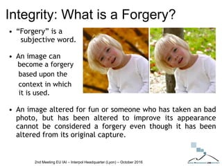 Integrity: What is a Forgery?
• “Forgery” is a
subjective word.
• An image can
become a forgery
based upon the
context in which
it is used.
• An image altered for fun or someone who has taken an bad
photo, but has been altered to improve its appearance
cannot be considered a forgery even though it has been
altered from its original capture.
2nd Meeting EU IAI – Interpol Headquarter (Lyon) – October 2016
 
