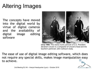 Altering Images
The concepts have moved
into the digital world by
virtue of digital cameras
and the availability of
digital image editing
software
The ease of use of digital image editing software, which does
not require any special skills, makes image manipulation easy
to achieve.
circa 1860: This nearly iconic portrait of U.S. President
Abraham Lincoln is a composite of Lincoln's head and the
Southern politician John Calhoun's body.
2nd Meeting EU IAI – Interpol Headquarter (Lyon) – October 2016
 