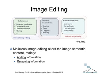 Image Editing
 Malicious image editing alters the image semantic
content, mainly:
 Adding information
 Removing information
2nd Meeting EU IAI – Interpol Headquarter (Lyon) – October 2016
Piva 2013
 