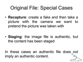 Original File: Special Cases
• Recapture: create a fake and then take a
picture with the camera we want to
pretend the picture was taken with
• Staging: the image file is authentic, but
the content has been staged
In these cases an authentic file does not
imply an authentic content.
 