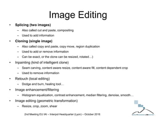 Image Editing
• Splicing (two images)
– Also called cut and paste, compositing
– Used to add information
• Cloning (single image)
– Also called copy and paste, copy move, region duplication
– Used to add or remove information
– Can be exact, or the clone can be resized, rotated…)
• Inpainting (kind of intelligent clone)
– Seam carving, content aware resize, content aware fill, content dependent crop
– Used to remove information
• Retouch (local editing)
– Dodge and burn, healing tool…
• Image enhancement/filtering
– Histogram equalization, contrast enhancement, median filtering, denoise, smooth…
• Image editing (geometric transformation)
– Resize, crop, zoom, shear
2nd Meeting EU IAI – Interpol Headquarter (Lyon) – October 2016
 