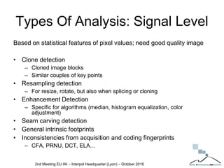 Types Of Analysis: Signal Level
Based on statistical features of pixel values; need good quality image
• Clone detection
– Cloned image blocks
– Similar couples of key points
• Resampling detection
– For resize, rotate, but also when splicing or cloning
• Enhancement Detection
– Specific for algorithms (median, histogram equalization, color
adjustment)
• Seam carving detection
• General intrinsic footprints
• Inconsistencies from acquisition and coding fingerprints
– CFA, PRNU, DCT, ELA…
2nd Meeting EU IAI – Interpol Headquarter (Lyon) – October 2016
 
