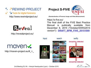 2nd Meeting EU IAI – Interpol Headquarter (Lyon) – October 2016
http://revealproject.eu/
http://www.rewindproject.eu/
http://maven-project.eu/#_=_
https://s-five.eu/
The final draft of the FIVE Best Practice
Manual is publically available from
December 8, 2015 ("October/DIWG2015
version"): DRAFT_BPM_FIVE_20151009
 