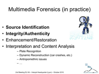 Multimedia Forensics (in practice)
• Source Identification
• Integrity/Authenticity
• Enhancement/Restoration
• Interpretation and Content Analysis
– Plate Recognition
– Dynamic Reconstruction (car crashes, etc.)
– Antropomethric issues
– …
2nd Meeting EU IAI – Interpol Headquarter (Lyon) – October 2016
 
