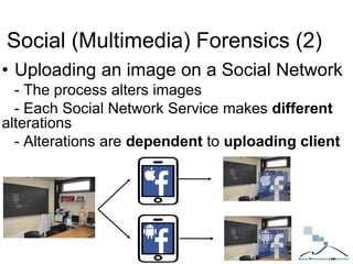 Social (Multimedia) Forensics (2)
• Uploading an image on a Social Network
- The process alters images
- Each Social Network Service makes different
alterations
- Alterations are dependent to uploading client
 