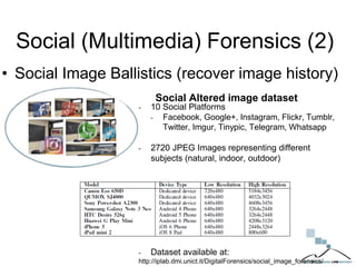 Social (Multimedia) Forensics (2)
• Social Image Ballistics (recover image history)
Social Altered image dataset
- 10 Social Platforms
- Facebook, Google+, Instagram, Flickr, Tumblr,
Twitter, Imgur, Tinypic, Telegram, Whatsapp
- 2720 JPEG Images representing different
subjects (natural, indoor, outdoor)
- Dataset available at:
http://iplab.dmi.unict.it/DigitalForensics/social_image_forensics/
 