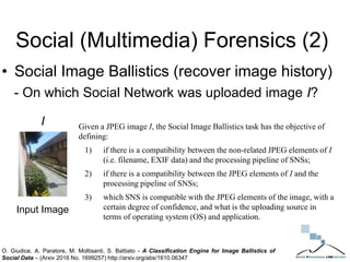 Social (Multimedia) Forensics (2)
• Social Image Ballistics (recover image history)
- On which Social Network was uploaded image I?
I Given a JPEG image I, the Social Image Ballistics task has the objective of
defining:
1) if there is a compatibility between the non-related JPEG elements of I
(i.e. filename, EXIF data) and the processing pipeline of SNSs;
2) if there is a compatibility between the JPEG elements of I and the
processing pipeline of SNSs;
3) which SNS is compatible with the JPEG elements of the image, with a
certain degree of confidence, and what is the uploading source in
terms of operating system (OS) and application.
Input Image
O. Giudice, A. Paratore, M. Moltisanti, S. Battiato - A Classification Engine for Image Ballistics of
Social Data – (Arxiv 2016 No. 1699257) http://arxiv.org/abs/1610.06347
 