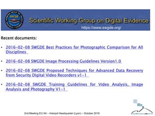 2nd Meeting EU IAI – Interpol Headquarter (Lyon) – October 2016
Recent documents:
• 2016-02-08 SWGDE Best Practices for Photographic Comparison for All
Disciplines
• 2016-02-08 SWGDE Image Processing Guidelines Version1.0
• 2016-02-08 SWGDE Proposed Techniques for Advanced Data Recovery
from Security Digital Video Recorders v1-1
• 2016-02-08 SWGDE Training Guidelines for Video Analysis, Image
Analysis and Photography V1-1
https://www.swgde.org/
 