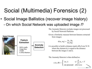 Social (Multimedia) Forensics (2)
• Social Image Ballistics (recover image history)
- On which Social Network was uploaded image I?
Input Image
Feature
Extraction
• DQTs coeffs
• Image Size
• # EXIF
• # JPEG Markers
Anomaly
Detection
The Anomaly Detector excludes images not processed
by Social Network Platforms
Given a Similarity measure between features extracted
from images:
It is possible to build a distance matrix D of size N×N
where the element dij is equal to the distance
between the images Ii and Ij.
The Anomaly Detector is then defined as:
 
