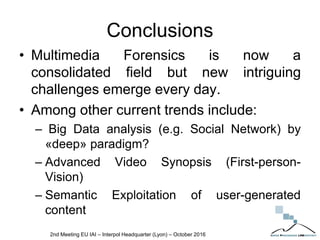 Conclusions
• Multimedia Forensics is now a
consolidated field but new intriguing
challenges emerge every day.
• Among other current trends include:
– Big Data analysis (e.g. Social Network) by
«deep» paradigm?
– Advanced Video Synopsis (First-person-
Vision)
– Semantic Exploitation of user-generated
content
2nd Meeting EU IAI – Interpol Headquarter (Lyon) – October 2016
 