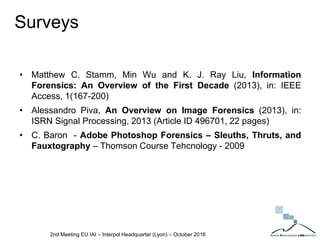 Surveys
• Matthew C. Stamm, Min Wu and K. J. Ray Liu, Information
Forensics: An Overview of the First Decade (2013), in: IEEE
Access, 1(167-200)
• Alessandro Piva, An Overview on Image Forensics (2013), in:
ISRN Signal Processing, 2013 (Article ID 496701, 22 pages)
• C. Baron - Adobe Photoshop Forensics – Sleuths, Thruts, and
Fauxtography – Thomson Course Tehcnology - 2009
2nd Meeting EU IAI – Interpol Headquarter (Lyon) – October 2016
 