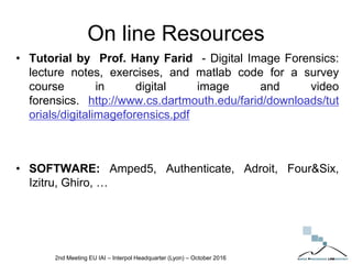 On line Resources
• Tutorial by Prof. Hany Farid - Digital Image Forensics:
lecture notes, exercises, and matlab code for a survey
course in digital image and video
forensics. http://www.cs.dartmouth.edu/farid/downloads/tut
orials/digitalimageforensics.pdf
• SOFTWARE: Amped5, Authenticate, Adroit, Four&Six,
Izitru, Ghiro, …
2nd Meeting EU IAI – Interpol Headquarter (Lyon) – October 2016
 
