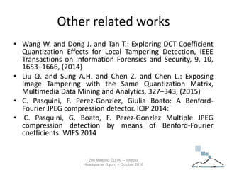 Other related works
• Wang W. and Dong J. and Tan T.: Exploring DCT Coefficient
Quantization Effects for Local Tampering Detection, IEEE
Transactions on Information Forensics and Security, 9, 10,
1653–1666, (2014)
• Liu Q. and Sung A.H. and Chen Z. and Chen L.: Exposing
Image Tampering with the Same Quantization Matrix,
Multimedia Data Mining and Analytics, 327–343, (2015)
• C. Pasquini, F. Perez-Gonzlez, Giulia Boato: A Benford-
Fourier JPEG compression detector. ICIP 2014:
• C. Pasquini, G. Boato, F. Perez-Gonzlez Multiple JPEG
compression detection by means of Benford-Fourier
coefficients. WIFS 2014
2nd Meeting EU IAI – Interpol
Headquarter (Lyon) – October 2016
 