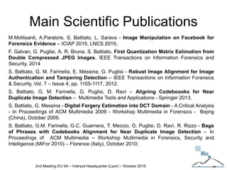 Main Scientific Publications
M.Moltisanti, A.Paratore, S. Battiato, L. Saravo - Image Manipulation on Facebook for
Forensics Evidence – ICIAP 2015, LNCS 2015;
F. Galvan, G. Puglisi, A. R. Bruna, S. Battiato, First Quantization Matrix Estimation from
Double Compressed JPEG Images, IEEE Transactions on Information Forensics and
Security, 2014
S. Battiato, G. M. Farinella, E. Messina, G. Puglisi - Robust Image Alignment for Image
Authentication and Tampering Detection – IEEE Transactions on Information Forensics
& Security, Vol. 7 – Issue 4, pp. 1105-1117, 2012.
S. Battiato, G. M. Farinella, G. Puglisi, D. Ravì – Aligning Codeboooks for Near
Duplicate Image Detection – Multimedia Tools and Applications - Springer 2013.
S. Battiato, G. Messina - Digital Forgery Estimation into DCT Domain - A Critical Analysis
- In Proceedings of ACM Multimedia 2009 - Workshop Multimedia in Forensics - Bejing
(China), October 2009.
S. Battiato, G.M. Farinella, G.C. Guarnera, T. Meccio, G. Puglisi, D. Ravì, R. Rizzo - Bags
of Phrases with Codebooks Alignment for Near Duplicate Image Detection – In
Proceedings of ACM Multimedia – Workshop Multimedia in Forensics, Security and
Intelligence (MiFor 2010) – Florence (Italy), October 2010;
2nd Meeting EU IAI – Interpol Headquarter (Lyon) – October 2016
 