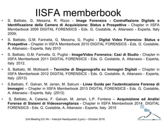 IISFA memberbook
• S. Battiato, G. Messina, R. Rizzo - Image Forensics - Contraffazione Digitale e
Identificazione della Camera di Acquisizione: Status e Prospettive - Chapter in IISFA
Memberbook 2009 DIGITAL FORENSICS - Eds. G. Costabile, A. Attanasio - Experta, Italy
2009;
• S. Battiato, G.M. Farinella, G. Messina, G. Puglisi - Digital Video Forensics: Status e
Prospettive - Chapter in IISFA Memberbook 2010 DIGITAL FORENSICS - Eds. G. Costabile,
A. Attanasio - Experta, Italy 2010
• S. Battiato, G.M. Farinella, G. Puglisi - Image/Video Forensics: Casi di Studio - Chapter in
IISFA Memberbook 2011 DIGITAL FORENSICS - Eds. G. Costabile, A. Attanasio - Experta,
Italy 2012.
• S. Battiato, M. Moltisanti – Tecniche di Steganografia su Immagini Digitali – Chapter in
IISFA Memberbook 2012 DIGITAL FORENSICS - Eds. G. Costabile, A. Attanasio - Experta,
Italy (2013)
• S.Battiato, F. Galvan, M. Jerian, M. Salcuni - Linee Guida per l'autenticazione Forense di
Immagini – Chapter in IISFA Memberbook 2013 DIGITAL FORENSICS - Eds. G. Costabile,
A. Attanasio - Experta, Italy (2013)
• S. Battiato, A. Catania, F. Galvan, M. Jerian, L.P. Fontana – Acquisizione ed Analisi
Forense di Sistemi di Videosorveglianza - Chapter in IISFA Memberbook 2014 DIGITAL
FORENSICS - Eds. G. Costabile, A. Attanasio - Experta, Italy 2015
2nd Meeting EU IAI – Interpol Headquarter (Lyon) – October 2016
 