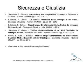 Sicurezza e Giustizia
• S.Battiato, F. Galvan - Introduzione alla Image/Video Forensics - Sicurezza e
Giustizia - Numero I/MMXIII - pp. 42-43 – 2013.
• S.Battiato, F. Galvan - La Validità Probatoria Delle Immagini e dei Video-
Sicurezza e Giustizia - Numero II/MMXIII - pp. 30-31 – 2013
• S.Battiato, F. Galvan - Ricostruzione Di Informazioni 3d A Partire Da Immagini
Bidimensionali - Sicurezza e Giustizia ( n.IV_MMXIII ) – 2014
• S.Battiato, F. Galvan - Verifica dell'Attendibilità di un Alibi Costituito da
Immagini o Video - Sicurezza e Giustizia - Numero II/MMXIV - pp. 47-50 – 2014.
• Rundo, E. Tusa, S. Battiato - Medical Image Enhancement nei Procedimenti
Giudiziari Medico-Legali in ambito Oncologico - Sicurezza e Giustizia - Numero
I/MMXVI - pp. 53-56 - 2016
• - See more at: http://www.sicurezzaegiustizia.com/
2nd Meeting EU IAI – Interpol Headquarter (Lyon) – October 2016
 