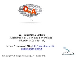 Prof. Sebastiano Battiato
Dipartimento di Matematica e Informatica
University of Catania, Italy
Image Processing LAB – http://iplab.dmi.unict.it
battiato@dmi.unict.it
2nd Meeting EU IAI – Interpol Headquarter (Lyon) – October 2016
 