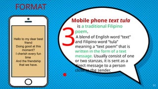 Mobile phone text tula
is a traditional Filipino
poem.
A blend of English word “text”
and Filipino word “tula”
meaning a “text poem” that is
written in the form of a text
message. Usually consist of one
or two stanzas, it is sent as a
direct message to a person
close to the sender.
11
MULTIMEDIA
FORMAT
3
.
Hello to my dear best
friend
Doing good at this
moment?
I cherish every fun
time
And the friendship
that we have.
 
