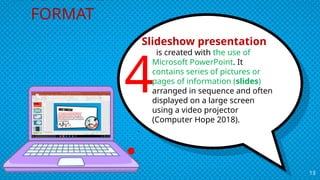 Slideshow presentation
is created with the use of
Microsoft PowerPoint. It
contains series of pictures or
pages of information (slides)
arranged in sequence and often
displayed on a large screen
using a video projector
(Computer Hope 2018).
.
13
MULTIMEDIA
FORMAT
4
.
 