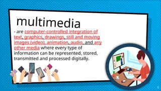 multimedia
- are computer-controlled integration of
text, graphics, drawings, still and moving
images (video), animation, audio, and any
other media where every type of
information can be represented, stored,
transmitted and processed digitally.
3
 